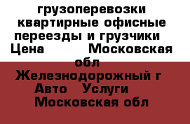  грузоперевозки,квартирные,офисные переезды,и грузчики › Цена ­ 600 - Московская обл., Железнодорожный г. Авто » Услуги   . Московская обл.